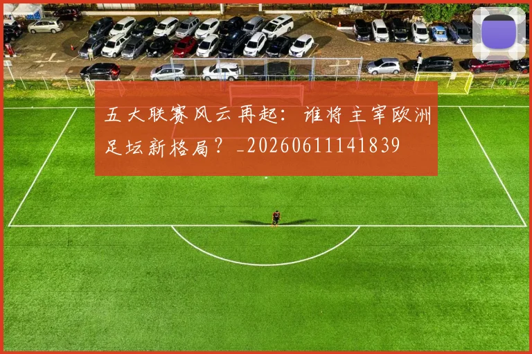 五大联赛风云再起：谁将主宰欧洲足坛新格局？_20260611141839