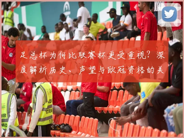 足总杯为何比联赛杯更受重视?深度解析历史、声望与欧冠资格的关键差异