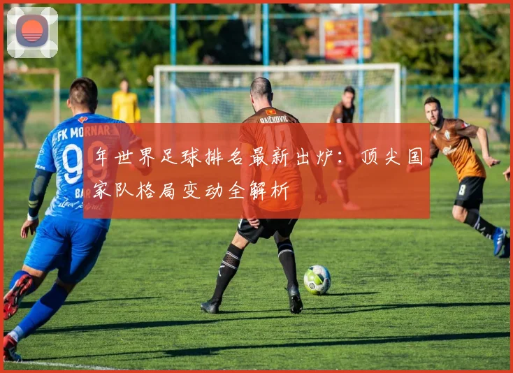 年世界足球排名最新出炉:顶尖国家队格局变动全解析