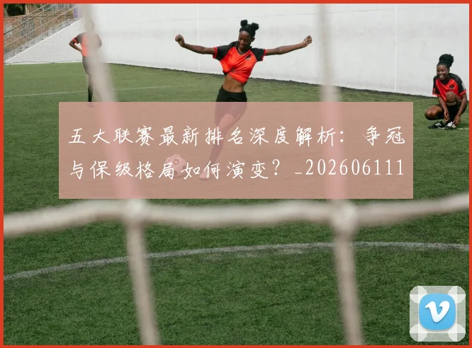 五大联赛最新排名深度解析：争冠与保级格局如何演变？_20260611141722
