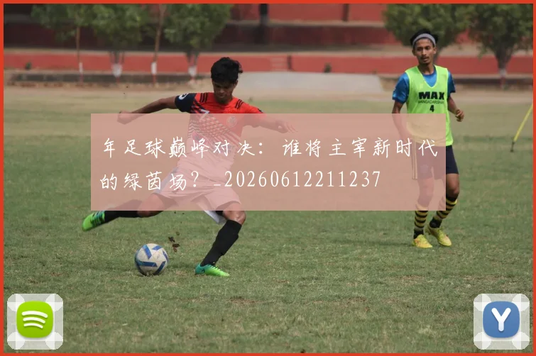 年足球巅峰对决:谁将主宰新时代的绿茵场?_20260612211237