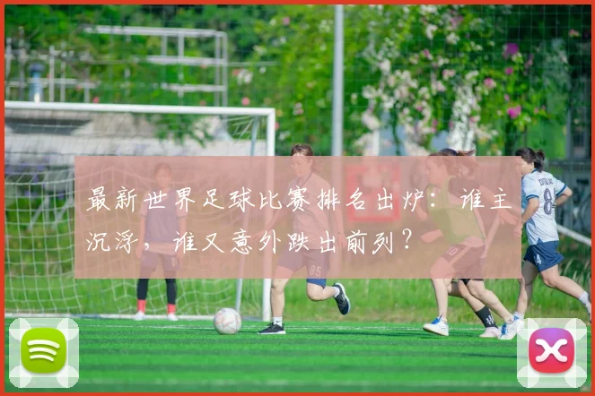 最新世界足球比赛排名出炉:谁主沉浮,谁又意外跌出前列?