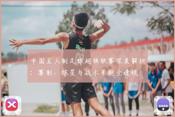 中国五人制足球超级联赛深度解析:赛制、球星与战术革新全透视