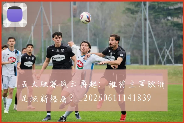 五大联赛风云再起：谁将主宰欧洲足坛新格局？_20260611141839