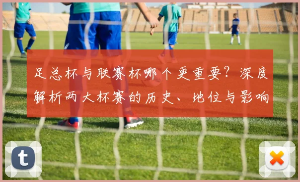 足总杯与联赛杯哪个更重要？深度解析两大杯赛的历史、地位与影响力