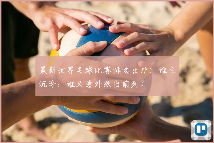 最新世界足球比赛排名出炉:谁主沉浮,谁又意外跌出前列?