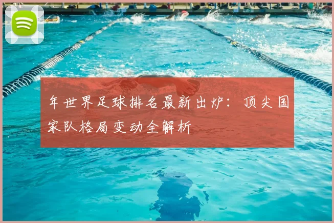 年世界足球排名最新出炉:顶尖国家队格局变动全解析